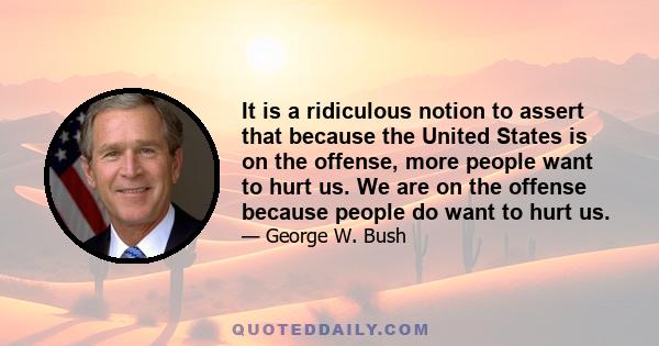 It is a ridiculous notion to assert that because the United States is on the offense, more people want to hurt us. We are on the offense because people do want to hurt us.