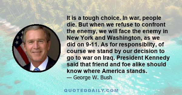 It is a tough choice. In war, people die. But when we refuse to confront the enemy, we will face the enemy in New York and Washington, as we did on 9-11. As for responsiblity, of course we stand by our decision to go to 