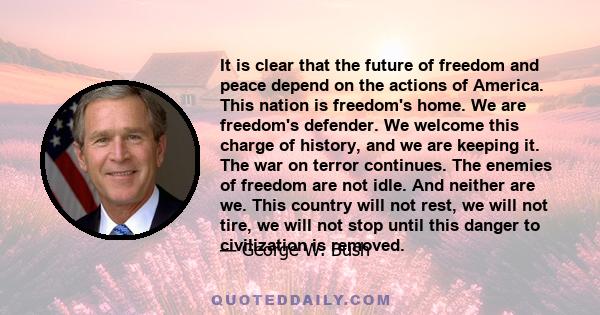 It is clear that the future of freedom and peace depend on the actions of America. This nation is freedom's home. We are freedom's defender. We welcome this charge of history, and we are keeping it. The war on terror