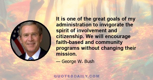 It is one of the great goals of my administration to invigorate the spirit of involvement and citizenship. We will encourage faith-based and community programs without changing their mission.