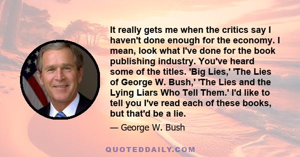 It really gets me when the critics say I haven't done enough for the economy. I mean, look what I've done for the book publishing industry. You've heard some of the titles. 'Big Lies,' 'The Lies of George W. Bush,' 'The 