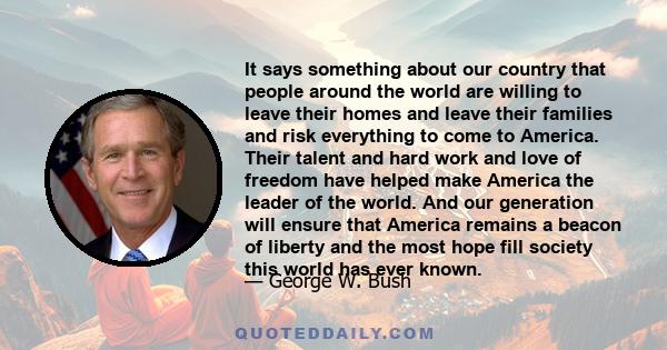 It says something about our country that people around the world are willing to leave their homes and leave their families and risk everything to come to America. Their talent and hard work and love of freedom have