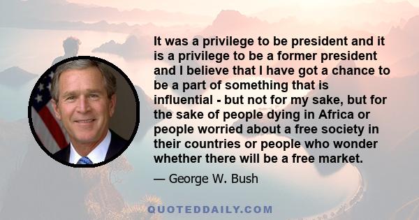 It was a privilege to be president and it is a privilege to be a former president and I believe that I have got a chance to be a part of something that is influential - but not for my sake, but for the sake of people