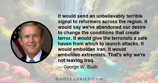 It would send an unbelievably terrible signal to reformers across the region. It would say we've abandoned our desire to change the conditions that create terror. It would give the terrorists a safe haven from which to