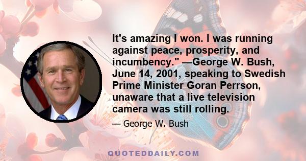 It's amazing I won. I was running against peace, prosperity, and incumbency. —George W. Bush, June 14, 2001, speaking to Swedish Prime Minister Goran Perrson, unaware that a live television camera was still rolling.