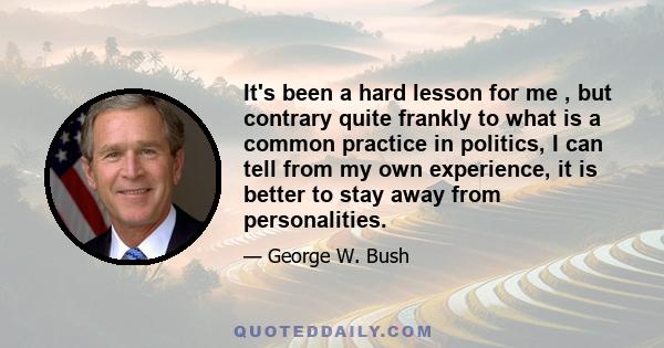 It's been a hard lesson for me , but contrary quite frankly to what is a common practice in politics, I can tell from my own experience, it is better to stay away from personalities.