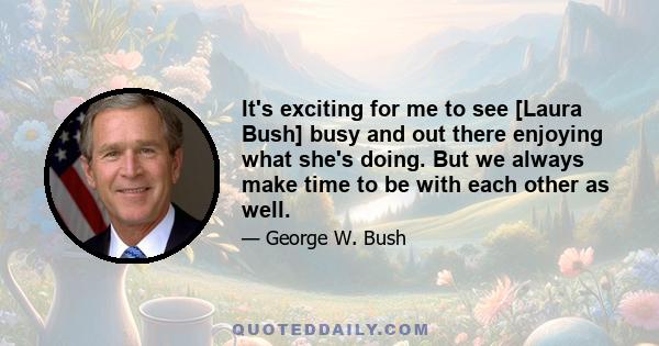 It's exciting for me to see [Laura Bush] busy and out there enjoying what she's doing. But we always make time to be with each other as well.