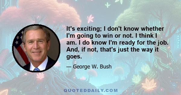 It's exciting; I don't know whether I'm going to win or not. I think I am. I do know I'm ready for the job. And, if not, that's just the way it goes.