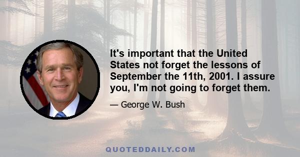 It's important that the United States not forget the lessons of September the 11th, 2001. I assure you, I'm not going to forget them.