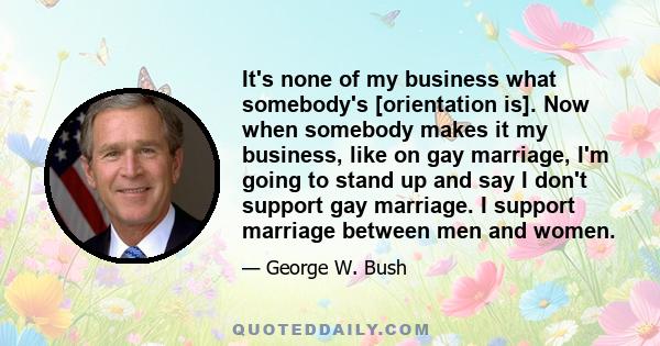 It's none of my business what somebody's [orientation is]. Now when somebody makes it my business, like on gay marriage, I'm going to stand up and say I don't support gay marriage. I support marriage between men and