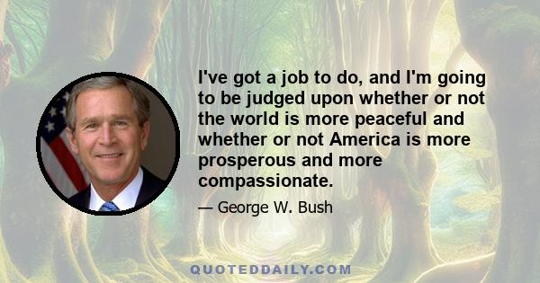 I've got a job to do, and I'm going to be judged upon whether or not the world is more peaceful and whether or not America is more prosperous and more compassionate.