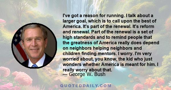 I've got a reason for running. I talk about a larger goal, which is to call upon the best of America. It's part of the renewal. It's reform and renewal. Part of the renewal is a set of high standards and to remind