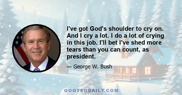 I've got God's shoulder to cry on. And I cry a lot. I do a lot of crying in this job. I'll bet I've shed more tears than you can count, as president.