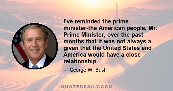 I've reminded the prime minister-the American people, Mr. Prime Minister, over the past months that it was not always a given that the United States and America would have a close relationship.