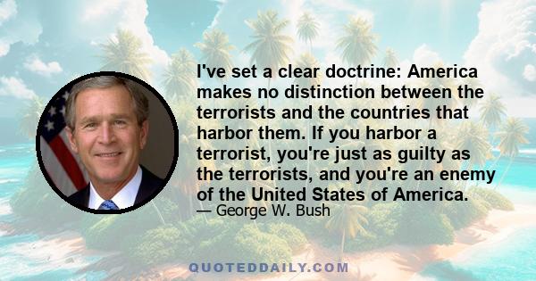 I've set a clear doctrine: America makes no distinction between the terrorists and the countries that harbor them. If you harbor a terrorist, you're just as guilty as the terrorists, and you're an enemy of the United