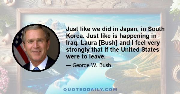 Just like we did in Japan, in South Korea. Just like is happening in Iraq. Laura [Bush] and I feel very strongly that if the United States were to leave.