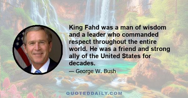 King Fahd was a man of wisdom and a leader who commanded respect throughout the entire world. He was a friend and strong ally of the United States for decades.