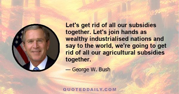 Let's get rid of all our subsidies together. Let's join hands as wealthy industrialised nations and say to the world, we're going to get rid of all our agricultural subsidies together.