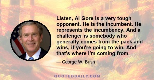 Listen, Al Gore is a very tough opponent. He is the incumbent. He represents the incumbency. And a challenger is somebody who generally comes from the pack and wins, if you're going to win. And that's where I'm coming