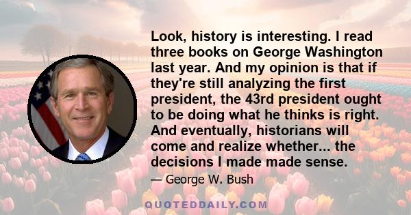 Look, history is interesting. I read three books on George Washington last year. And my opinion is that if they're still analyzing the first president, the 43rd president ought to be doing what he thinks is right. And