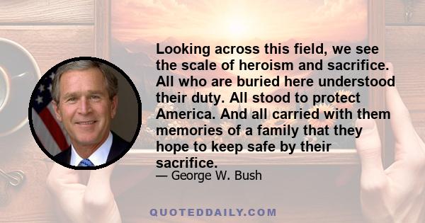 Looking across this field, we see the scale of heroism and sacrifice. All who are buried here understood their duty. All stood to protect America. And all carried with them memories of a family that they hope to keep