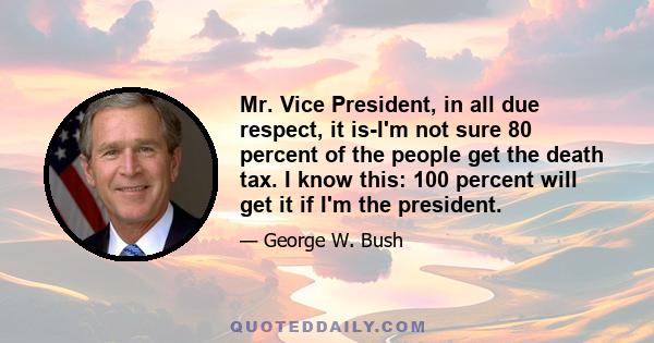 Mr. Vice President, in all due respect, it is-I'm not sure 80 percent of the people get the death tax. I know this: 100 percent will get it if I'm the president.