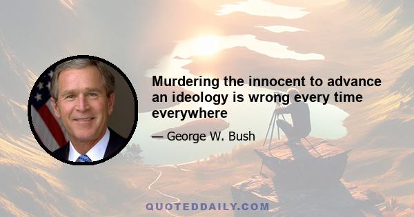 Murdering the innocent to advance an ideology is wrong every time everywhere