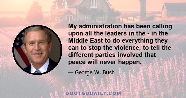 My administration has been calling upon all the leaders in the - in the Middle East to do everything they can to stop the violence, to tell the different parties involved that peace will never happen.