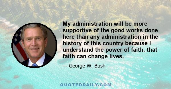 My administration will be more supportive of the good works done here than any administration in the history of this country because I understand the power of faith, that faith can change lives.