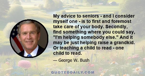 My advice to seniors - and I consider myself one - is to first and foremost take care of your body. Secondly, find something where you could say, I'm helping somebody else. And it may be just helping raise a grandkid.