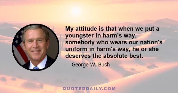 My attitude is that when we put a youngster in harm's way, somebody who wears our nation's uniform in harm's way, he or she deserves the absolute best.