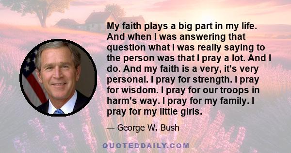 My faith plays a big part in my life. And when I was answering that question what I was really saying to the person was that I pray a lot. And I do. And my faith is a very, it's very personal. I pray for strength. I