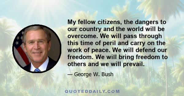 My fellow citizens, the dangers to our country and the world will be overcome. We will pass through this time of peril and carry on the work of peace. We will defend our freedom. We will bring freedom to others and we