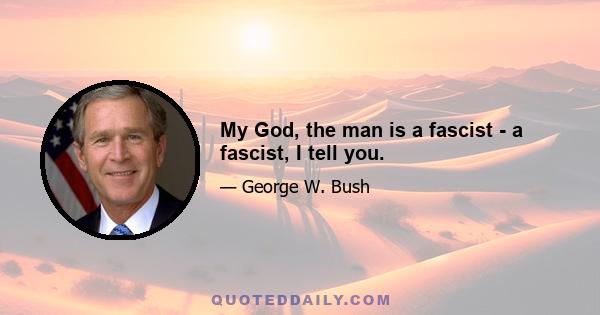 My God, the man is a fascist - a fascist, I tell you.