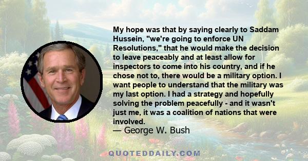 My hope was that by saying clearly to Saddam Hussein, we're going to enforce UN Resolutions, that he would make the decision to leave peaceably and at least allow for inspectors to come into his country, and if he chose 