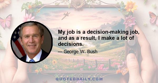 My job is a decision-making job, and as a result, I make a lot of decisions.