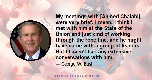 My meetings with [Ahmed Chalabi] were very brief. I mean, I think I met with him at the State of the Union and just kind of working through the rope line, and he might have come with a group of leaders. But I haven't