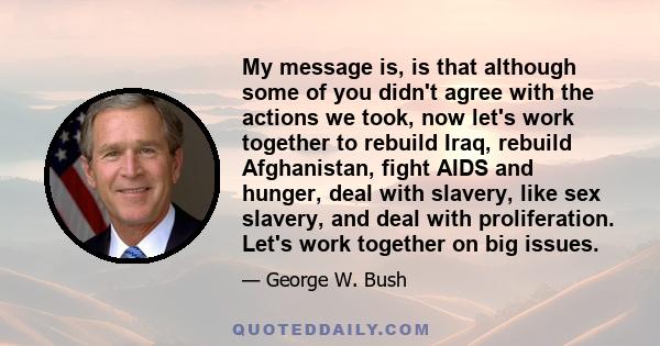 My message is, is that although some of you didn't agree with the actions we took, now let's work together to rebuild Iraq, rebuild Afghanistan, fight AIDS and hunger, deal with slavery, like sex slavery, and deal with