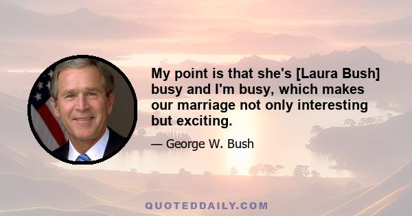 My point is that she's [Laura Bush] busy and I'm busy, which makes our marriage not only interesting but exciting.