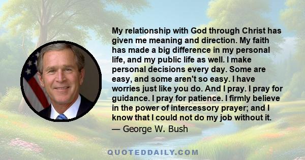 My relationship with God through Christ has given me meaning and direction. My faith has made a big difference in my personal life, and my public life as well. I make personal decisions every day. Some are easy, and