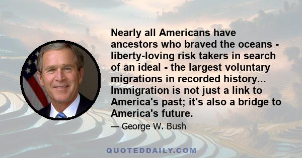 Nearly all Americans have ancestors who braved the oceans - liberty-loving risk takers in search of an ideal - the largest voluntary migrations in recorded history... Immigration is not just a link to America's past;