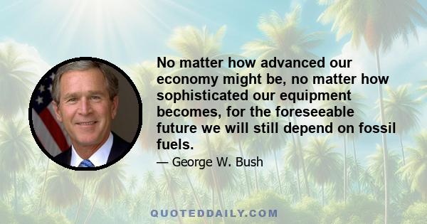 No matter how advanced our economy might be, no matter how sophisticated our equipment becomes, for the foreseeable future we will still depend on fossil fuels.