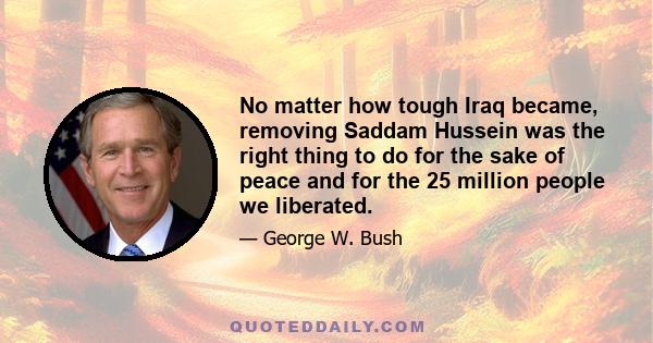 No matter how tough Iraq became, removing Saddam Hussein was the right thing to do for the sake of peace and for the 25 million people we liberated.