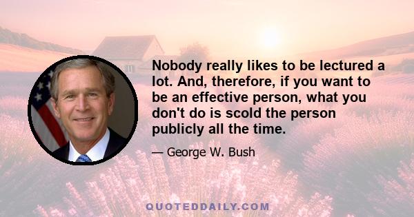 Nobody really likes to be lectured a lot. And, therefore, if you want to be an effective person, what you don't do is scold the person publicly all the time.