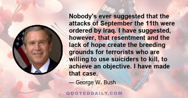 Nobody's ever suggested that the attacks of September the 11th were ordered by Iraq. I have suggested, however, that resentment and the lack of hope create the breeding grounds for terrorists who are willing to use