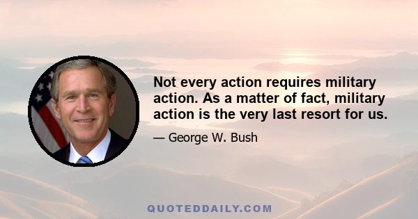 Not every action requires military action. As a matter of fact, military action is the very last resort for us.