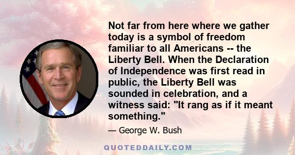 Not far from here where we gather today is a symbol of freedom familiar to all Americans -- the Liberty Bell. When the Declaration of Independence was first read in public, the Liberty Bell was sounded in celebration,