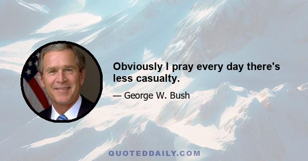 Obviously I pray every day there's less casualty.