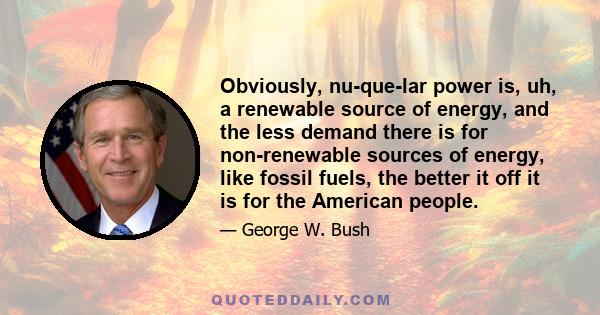 Obviously, nu-que-lar power is, uh, a renewable source of energy, and the less demand there is for non-renewable sources of energy, like fossil fuels, the better it off it is for the American people.