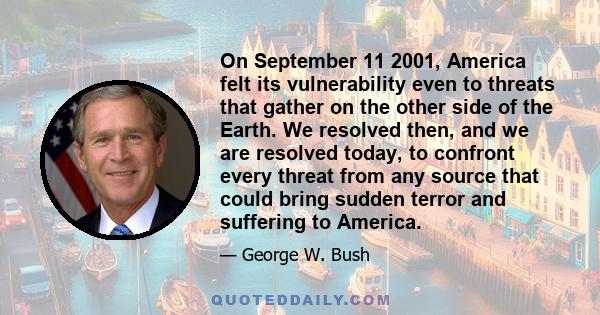 On September 11 2001, America felt its vulnerability even to threats that gather on the other side of the Earth. We resolved then, and we are resolved today, to confront every threat from any source that could bring